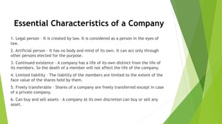 Essential Characteristics of a Company
1. Legal person – It is created by law. It is considered as a person in the eyes of
law.
2. Artificial person – It has no body and mind of its own. It can act only through
other persons elected for the purpose.
3. Continued existence – A company has a life of its own distinct from the life of
its members. So the death of a member will not affect the life of the company.
4. Limited liability – The liability of the members are limited to the extent of the
face value of the shares held by them.
5. Freely transferable – Shares of a company are freely transferred except in case
of a private company.
6. Can buy and sell assets – A company at its own discretion can buy or sell any
asset.
 