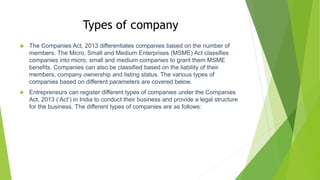 Types of company
 The Companies Act, 2013 differentiates companies based on the number of
members. The Micro, Small and Medium Enterprises (MSME) Act classifies
companies into micro, small and medium companies to grant them MSME
benefits. Companies can also be classified based on the liability of their
members, company ownership and listing status. The various types of
companies based on different parameters are covered below.
 Entrepreneurs can register different types of companies under the Companies
Act, 2013 (‘Act’) in India to conduct their business and provide a legal structure
for the business. The different types of companies are as follows:
 