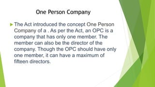 One Person Company
 The Act introduced the concept One Person
Company of a . As per the Act, an OPC is a
company that has only one member. The
member can also be the director of the
company. Though the OPC should have only
one member, it can have a maximum of
fifteen directors.
 