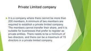 Private Limited company
 It is a company where there cannot be more than
200 members. A minimum of two members are
required to establish a private limited company.
The members cannot transfer their share, and it is
suitable for businesses that prefer to register as
private entities. There needs to be a minimum of
two directors, and there can be a maximum of 15
directors in a private limited company.
 
