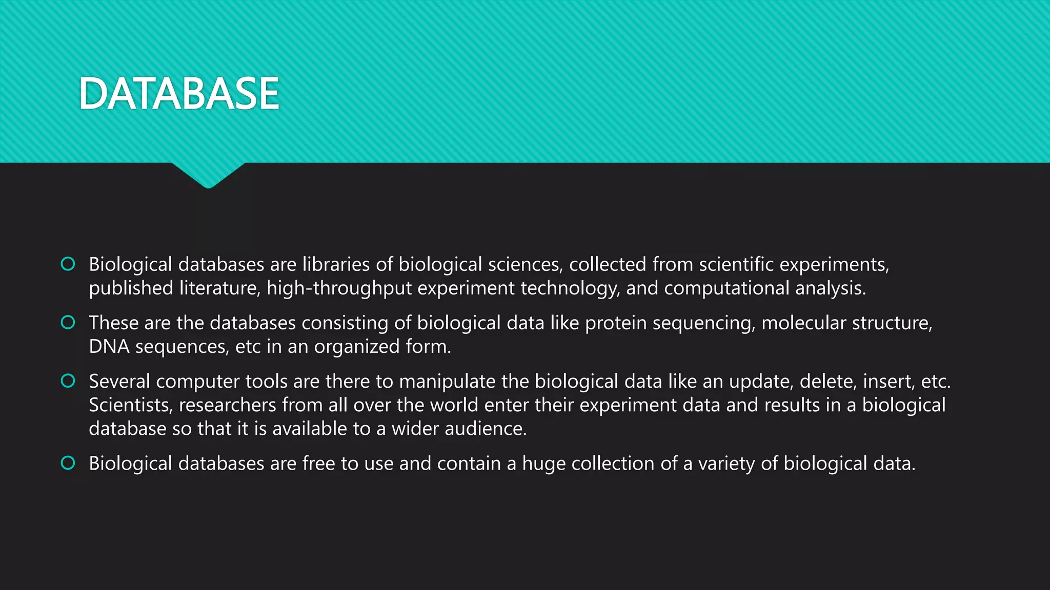 DATABASE
 Biological databases are libraries of biological sciences, collected from scientific experiments,
published literature, high-throughput experiment technology, and computational analysis.
 These are the databases consisting of biological data like protein sequencing, molecular structure,
DNA sequences, etc in an organized form.
 Several computer tools are there to manipulate the biological data like an update, delete, insert, etc.
Scientists, researchers from all over the world enter their experiment data and results in a biological
database so that it is available to a wider audience.
 Biological databases are free to use and contain a huge collection of a variety of biological data.
 