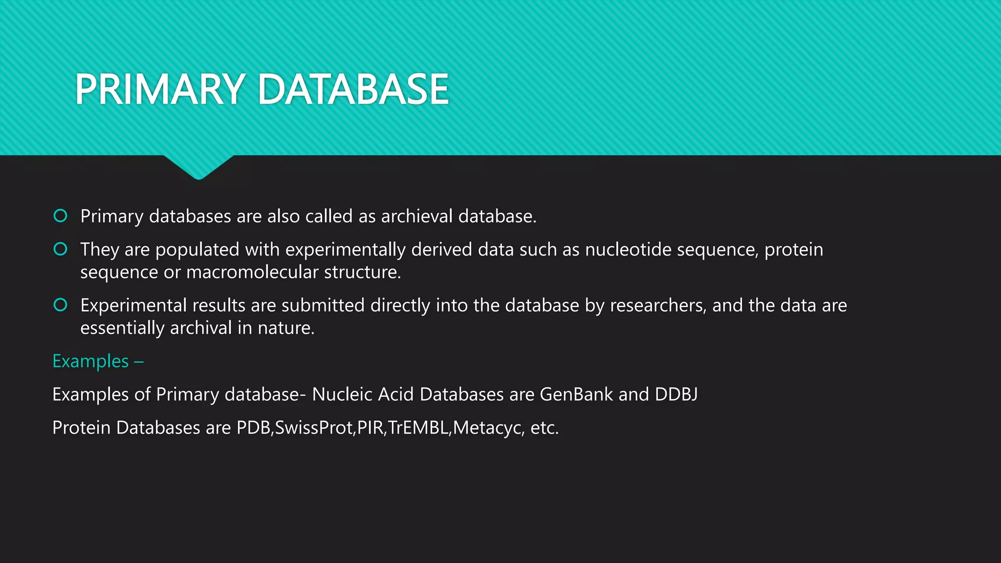 PRIMARY DATABASE
 Primary databases are also called as archieval database.
 They are populated with experimentally derived data such as nucleotide sequence, protein
sequence or macromolecular structure.
 Experimental results are submitted directly into the database by researchers, and the data are
essentially archival in nature.
Examples –
Examples of Primary database- Nucleic Acid Databases are GenBank and DDBJ
Protein Databases are PDB,SwissProt,PIR,TrEMBL,Metacyc, etc.
 