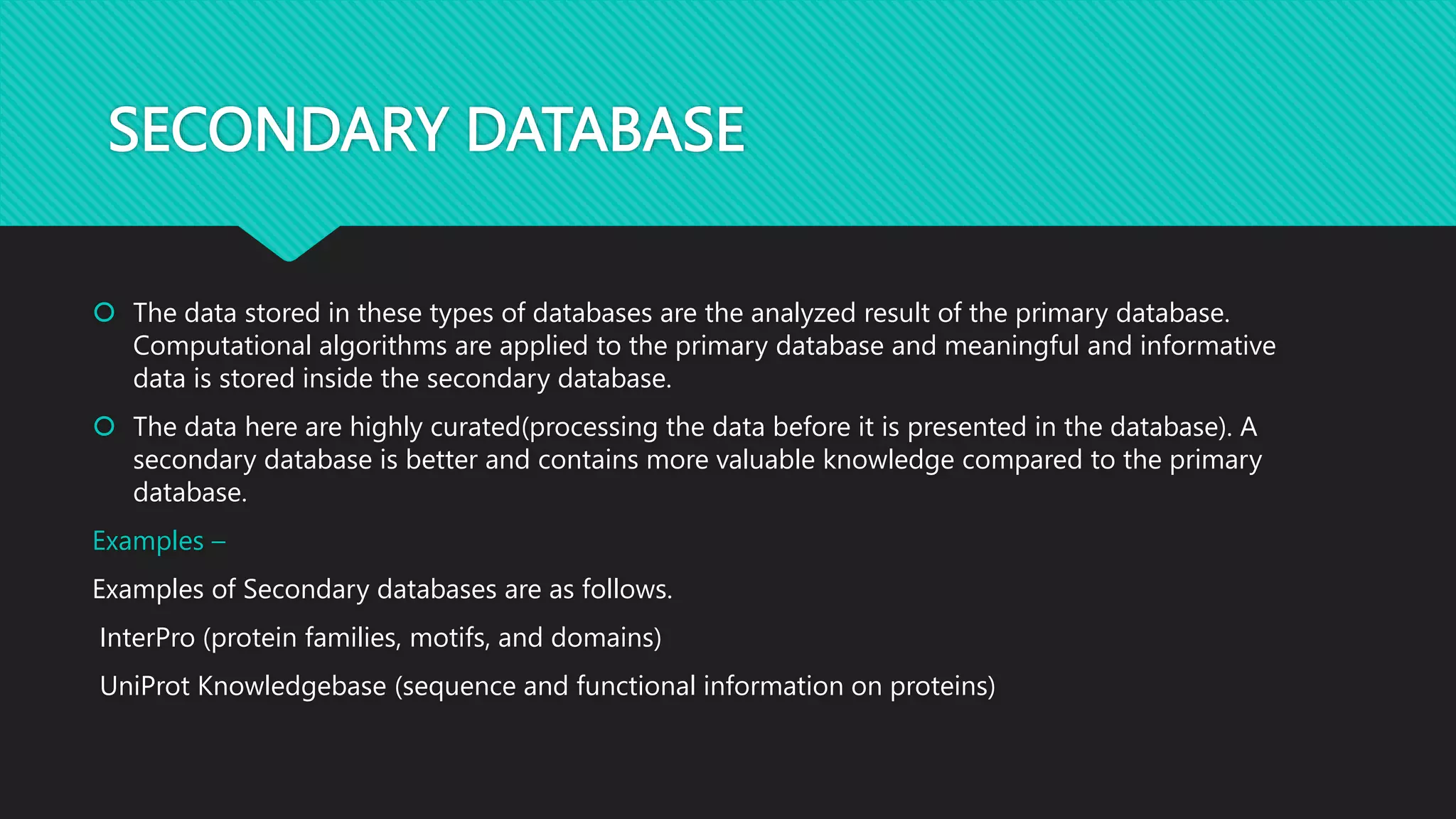 SECONDARY DATABASE
 The data stored in these types of databases are the analyzed result of the primary database.
Computational algorithms are applied to the primary database and meaningful and informative
data is stored inside the secondary database.
 The data here are highly curated(processing the data before it is presented in the database). A
secondary database is better and contains more valuable knowledge compared to the primary
database.
Examples –
Examples of Secondary databases are as follows.
InterPro (protein families, motifs, and domains)
UniProt Knowledgebase (sequence and functional information on proteins)
 