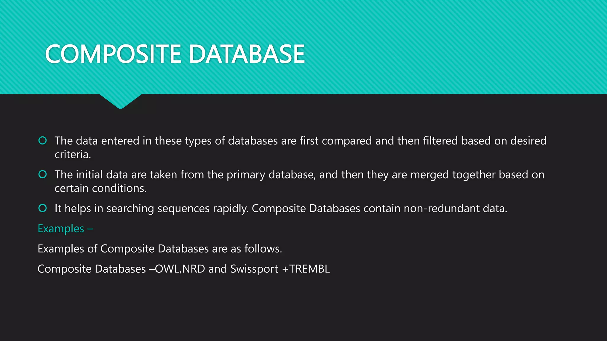 COMPOSITE DATABASE
 The data entered in these types of databases are first compared and then filtered based on desired
criteria.
 The initial data are taken from the primary database, and then they are merged together based on
certain conditions.
 It helps in searching sequences rapidly. Composite Databases contain non-redundant data.
Examples –
Examples of Composite Databases are as follows.
Composite Databases –OWL,NRD and Swissport +TREMBL
 