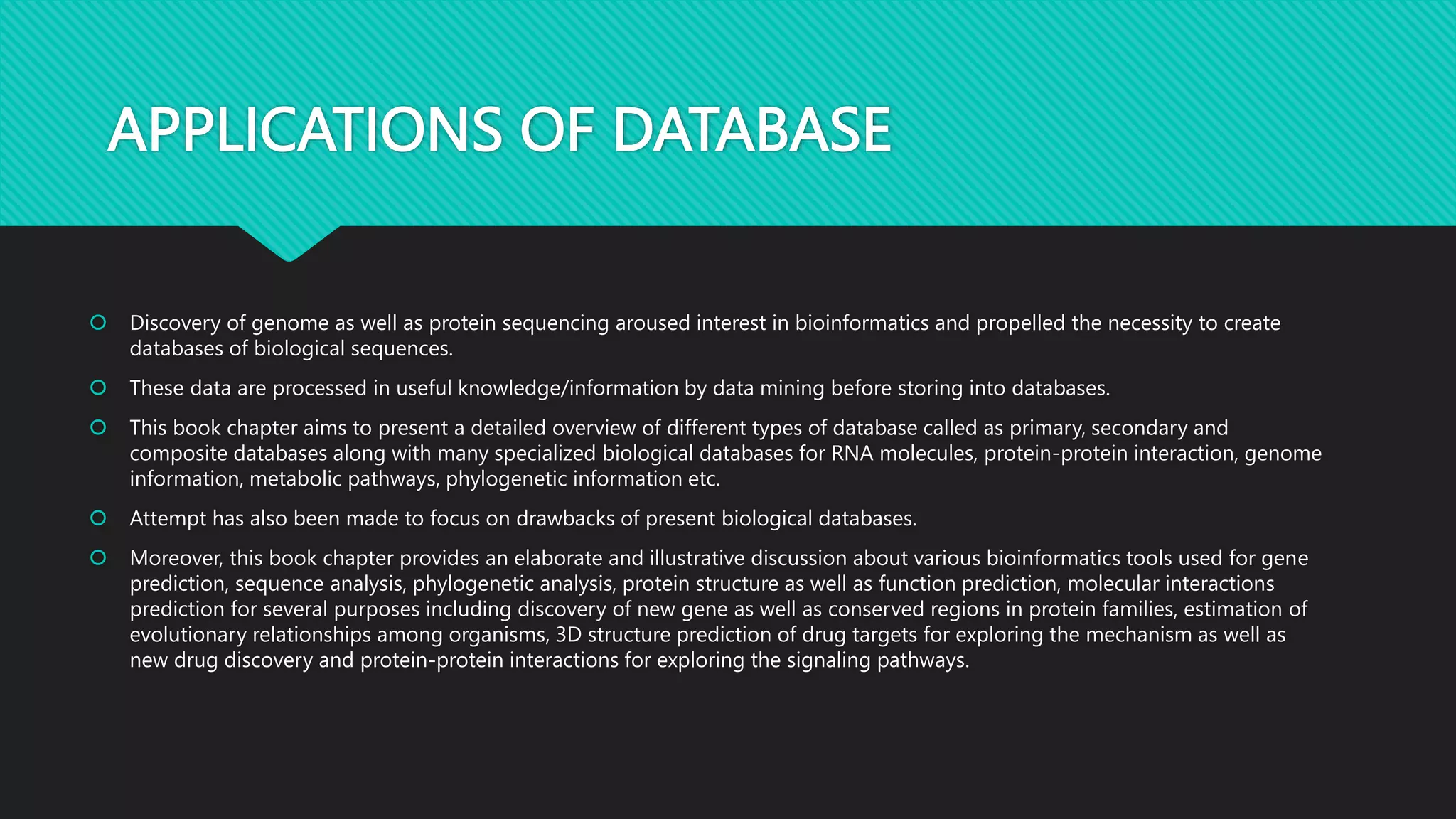 APPLICATIONS OF DATABASE
 Discovery of genome as well as protein sequencing aroused interest in bioinformatics and propelled the necessity to create
databases of biological sequences.
 These data are processed in useful knowledge/information by data mining before storing into databases.
 This book chapter aims to present a detailed overview of different types of database called as primary, secondary and
composite databases along with many specialized biological databases for RNA molecules, protein-protein interaction, genome
information, metabolic pathways, phylogenetic information etc.
 Attempt has also been made to focus on drawbacks of present biological databases.
 Moreover, this book chapter provides an elaborate and illustrative discussion about various bioinformatics tools used for gene
prediction, sequence analysis, phylogenetic analysis, protein structure as well as function prediction, molecular interactions
prediction for several purposes including discovery of new gene as well as conserved regions in protein families, estimation of
evolutionary relationships among organisms, 3D structure prediction of drug targets for exploring the mechanism as well as
new drug discovery and protein-protein interactions for exploring the signaling pathways.
 