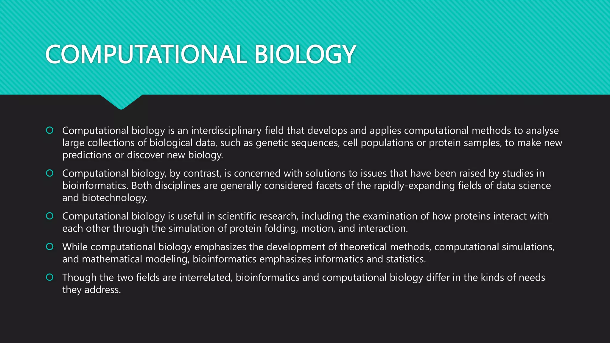 COMPUTATIONAL BIOLOGY
 Computational biology is an interdisciplinary field that develops and applies computational methods to analyse
large collections of biological data, such as genetic sequences, cell populations or protein samples, to make new
predictions or discover new biology.
 Computational biology, by contrast, is concerned with solutions to issues that have been raised by studies in
bioinformatics. Both disciplines are generally considered facets of the rapidly-expanding fields of data science
and biotechnology.
 Computational biology is useful in scientific research, including the examination of how proteins interact with
each other through the simulation of protein folding, motion, and interaction.
 While computational biology emphasizes the development of theoretical methods, computational simulations,
and mathematical modeling, bioinformatics emphasizes informatics and statistics.
 Though the two fields are interrelated, bioinformatics and computational biology differ in the kinds of needs
they address.
 