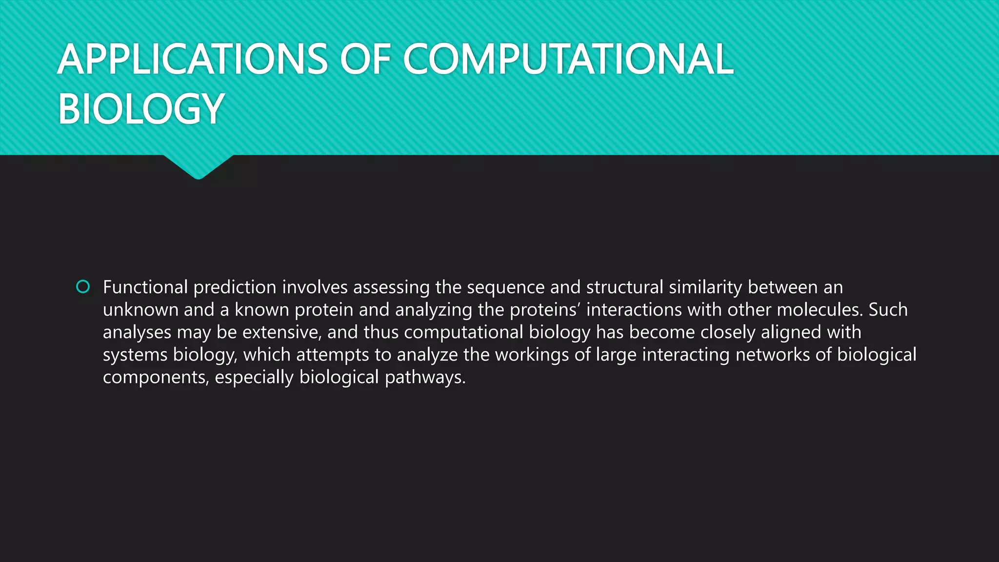 APPLICATIONS OF COMPUTATIONAL
BIOLOGY
 Functional prediction involves assessing the sequence and structural similarity between an
unknown and a known protein and analyzing the proteins’ interactions with other molecules. Such
analyses may be extensive, and thus computational biology has become closely aligned with
systems biology, which attempts to analyze the workings of large interacting networks of biological
components, especially biological pathways.
 
