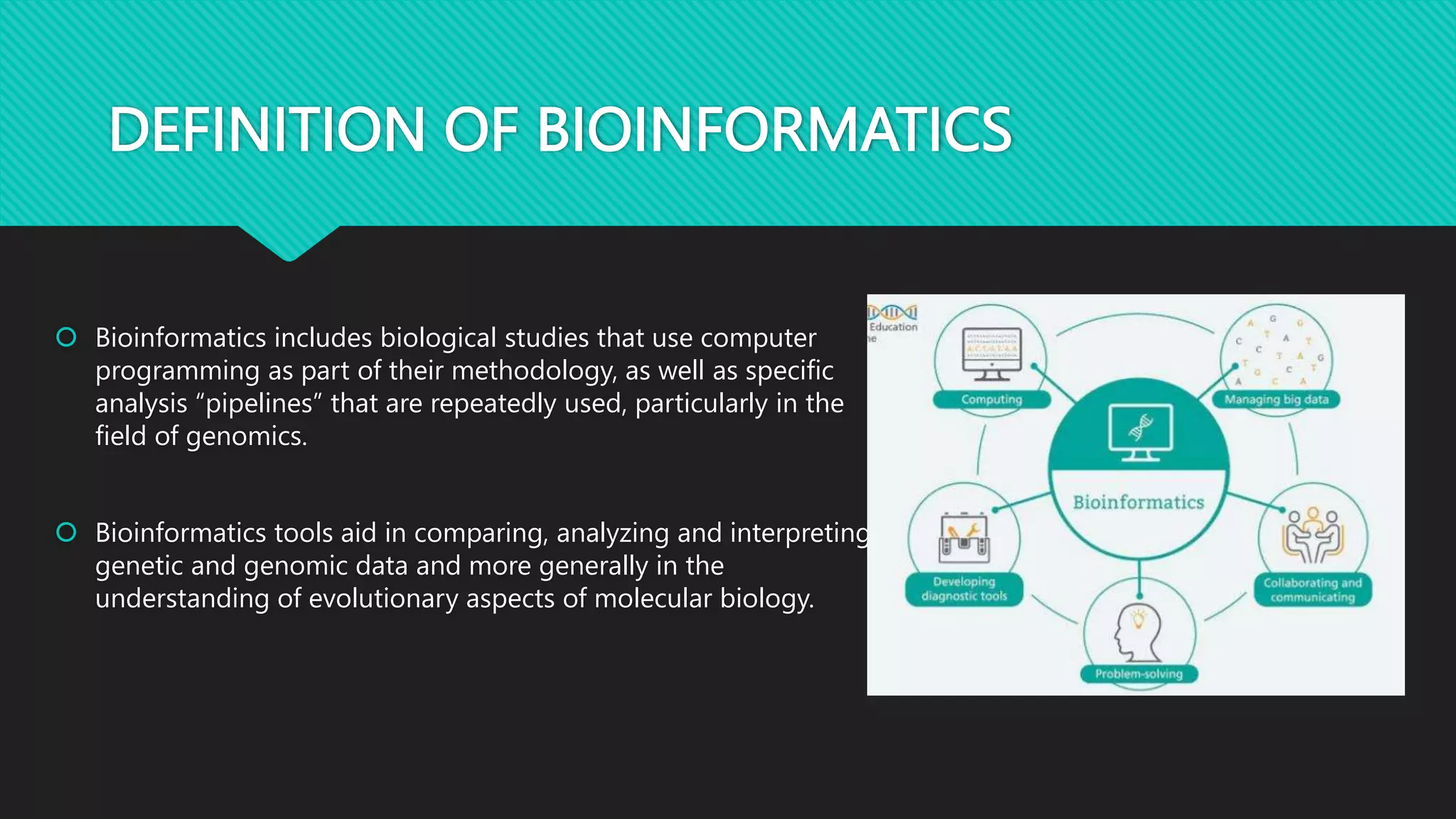 DEFINITION OF BIOINFORMATICS
 Bioinformatics includes biological studies that use computer
programming as part of their methodology, as well as specific
analysis “pipelines” that are repeatedly used, particularly in the
field of genomics.
 Bioinformatics tools aid in comparing, analyzing and interpreting
genetic and genomic data and more generally in the
understanding of evolutionary aspects of molecular biology.
 