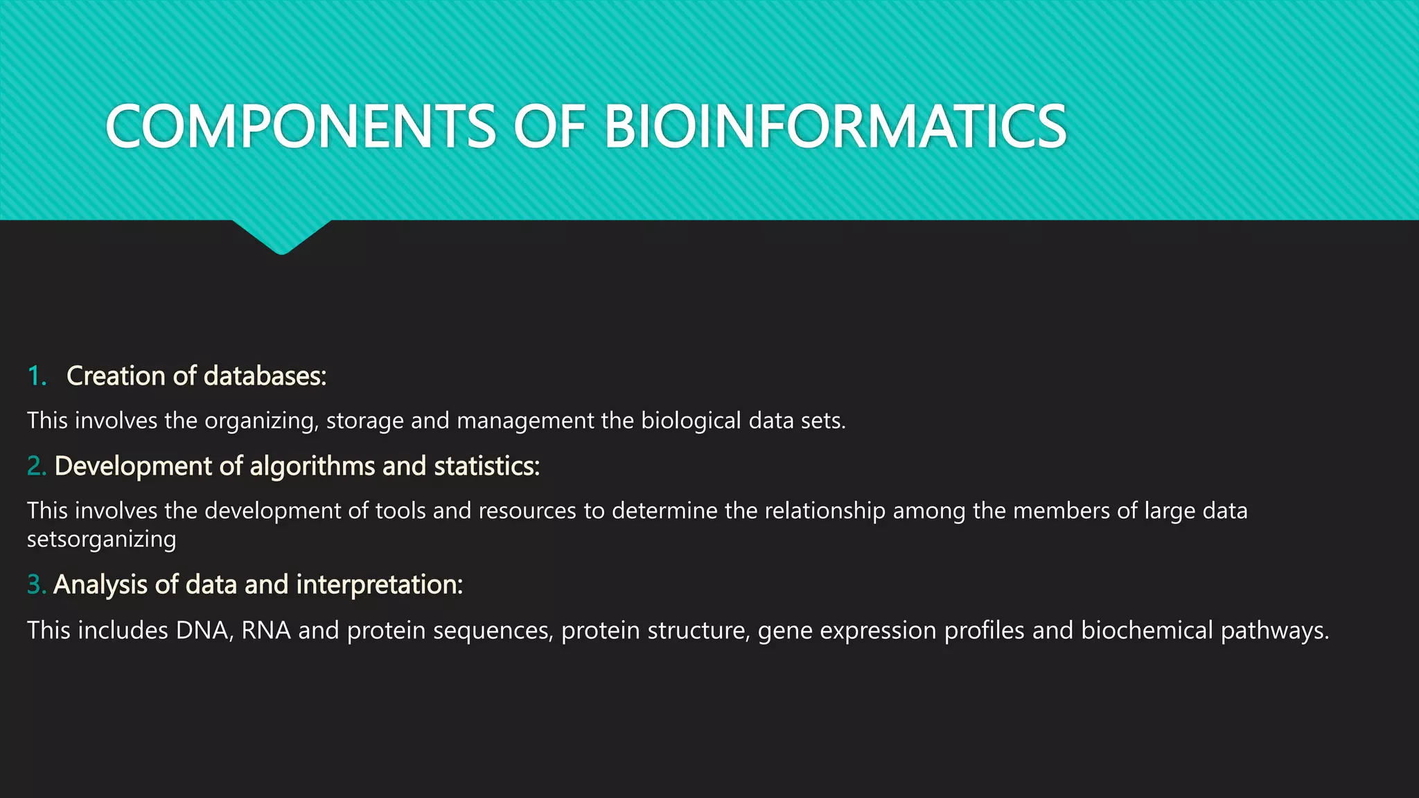 COMPONENTS OF BIOINFORMATICS
1. Creation of databases:
This involves the organizing, storage and management the biological data sets.
2. Development of algorithms and statistics:
This involves the development of tools and resources to determine the relationship among the members of large data
setsorganizing
3. Analysis of data and interpretation:
This includes DNA, RNA and protein sequences, protein structure, gene expression profiles and biochemical pathways.
 