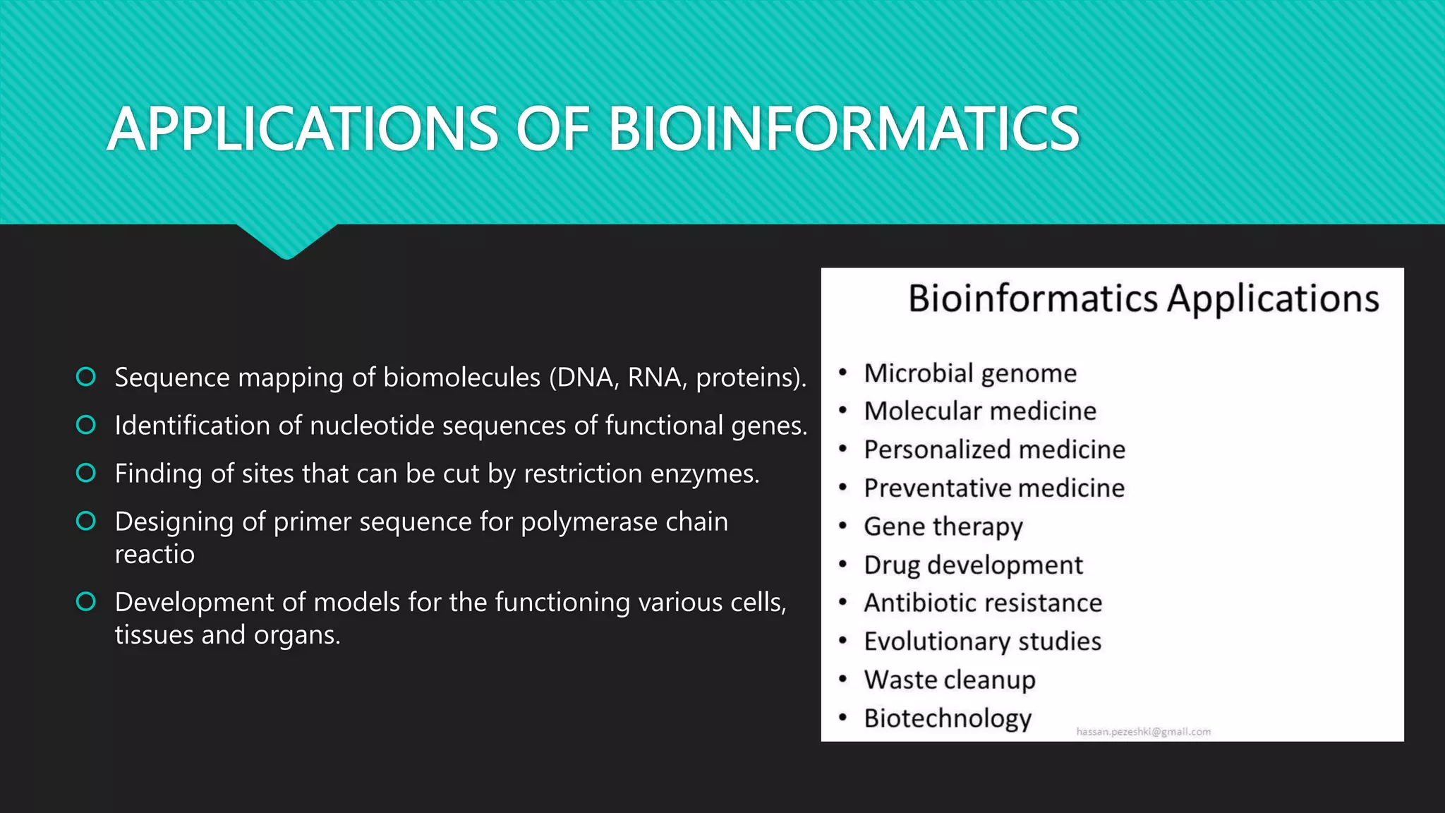 APPLICATIONS OF BIOINFORMATICS
 Sequence mapping of biomolecules (DNA, RNA, proteins).
 Identification of nucleotide sequences of functional genes.
 Finding of sites that can be cut by restriction enzymes.
 Designing of primer sequence for polymerase chain
reactio
 Development of models for the functioning various cells,
tissues and organs.
 