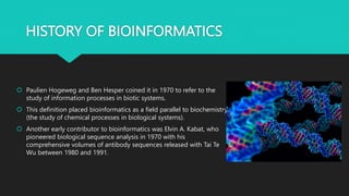 HISTORY OF BIOINFORMATICS
 Paulien Hogeweg and Ben Hesper coined it in 1970 to refer to the
study of information processes in biotic systems.
 This definition placed bioinformatics as a field parallel to biochemistry
(the study of chemical processes in biological systems).
 Another early contributor to bioinformatics was Elvin A. Kabat, who
pioneered biological sequence analysis in 1970 with his
comprehensive volumes of antibody sequences released with Tai Te
Wu between 1980 and 1991.
 