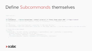 Compose Subcommands under a Root
Command
val csvUtil: Command[Subcommand] =
Command(name = "csv-util", options = Options.n...
