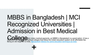 MBBS in Bangladesh | MCI
Recognized Universities |
Admission in Best Medical
College
For many students, especially Indian medical aspirants, an MBBS in Bangladesh is a good option. It has a
number of MCI approved medical colleges that follow the Indian education system at an affordable fee.
Being an old neighbor to India, Bangladesh follows the same education technique as India.
 