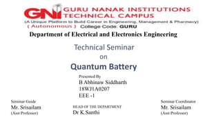 Department of Electrical and Electronics Engineering
Technical Seminar
on
Quantum Battery
HEAD OF THE DEPARTMENT
Dr K.Santhi
Seminar Guide
Mr. Srisailam
(Asst Professor)
Presented By
B Abhinaw Siddharth
18WJ1A0207
EEE -1
Seminar Coordinator
Mr. Srisailam
(Asst Professor)
 