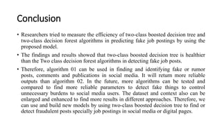 Conclusion
• Researchers tried to measure the efficiency of two-class boosted decision tree and
two-class decision forest algorithms in predicting fake job postings by using the
proposed model.
• The findings and results showed that two-class boosted decision tree is healthier
than the Two class decision forest algorithms in detecting fake job posts.
• Therefore, algorithm 01 can be used in finding and identifying fake or rumor
posts, comments and publications in social media. It will return more reliable
outputs than algorithm 02. In the future, more algorithms can be tested and
compared to find more reliable parameters to detect fake things to control
unnecessary burdens to social media users. The dataset and context also can be
enlarged and enhanced to find more results in different approaches. Therefore, we
can use and build new models by using two-class boosted decision tree to find or
detect fraudulent posts specially job postings in social media or digital pages.
 