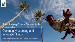 Strengthening Coastal Community-led
Conservation
Community Learning and
Innovation Hubs
© Jürgen Freund / WWF
Veda Santiadji – WWF Coral Triangle Programme
 