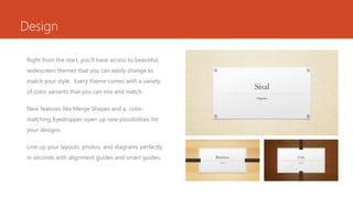 Design
Right from the start, you’ll have access to beautiful,
widescreen themes that you can easily change to
match your style. Every theme comes with a variety
of color variants that you can mix and match.
New features like Merge Shapes and a color-
matching Eyedropper open up new possibilities for
your designs.
Line up your layouts, photos, and diagrams perfectly
in seconds with alignment guides and smart guides.
 