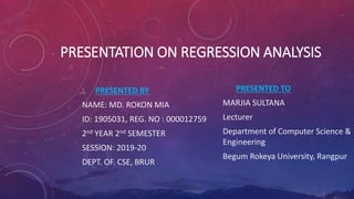 PRESENTATION ON REGRESSION ANALYSIS
PRESENTED BY
NAME: MD. ROKON MIA
ID: 1905031, REG. NO : 000012759
2nd YEAR 2nd SEMESTER
SESSION: 2019-20
DEPT. OF. CSE, BRUR
PRESENTED TO
MARJIA SULTANA
Lecturer
Department of Computer Science &
Engineering
Begum Rokeya University, Rangpur
 