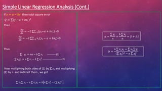 Simple Linear Regression Analysis (Cont.)
If 𝑦 = 𝑎 − 𝑏𝑥 then total square error
𝑄 = (𝑦𝑖−𝑎 + 𝑏𝑥𝑖)2
Then
𝑑𝑄
𝑑𝑎
= −2 𝑖=1
𝑛
(𝑦𝑖−𝑎 + 𝑏𝑥𝑖) =0
𝑑𝑄
𝑑𝑏
= −2 𝑖=1
𝑛
𝑥𝑖(𝑦𝑖 − 𝑎 + 𝑏𝑥𝑖)=0
Thus
𝑦𝑖 = 𝑛𝑎 − 𝑏 𝑥𝑖 -----------(1)
𝑥𝑖𝑦𝑖 = 𝑎 𝑥𝑖 − 𝑏 𝑥𝑖
2
-----------------------(2)
Now multiplying both sides of (1) by 𝑥𝑖 and multiplying
(2) by 𝑛 and subtract them , we get
𝑥𝑖 𝑦𝑖 − 𝑛 𝑥𝑖𝑦𝑖 = 𝑏 𝑛 𝑥𝑖
2
− 𝑥𝑖
2
𝑎 =
yi
𝑛
+
𝑏 xi
𝑛
= 𝑦 + 𝑏𝑥
𝑏 =
𝑛 𝑥𝑖𝑦𝑖 − xi yi
𝑥𝑖
2 − 𝑛 𝑥𝑖
2
 
