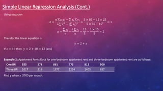 Simple Linear Regression Analysis (Cont.)
Using equation
𝑏 =
𝑛 𝑥𝑖𝑦𝑖 − xi yi
𝑛 𝑥𝑖
2
− 𝑥𝑖
2
=
5 × 85 − 15 × 25
5 × 55 − 152
= 1
𝑎 =
yi
𝑛
−
𝑏 xi
𝑛
=
15
5
−
1 × 15
5
= 2
Therefor the linear equation is
𝑦 = 2 + 𝑥
If 𝑥 = 10 then 𝑦 = 2 + 10 = 12 (ans)
Example 2: Apartment Rents Data for one-bedroom apartment rent and three-bedroom apartment rent are as follows:
Find y when x $700 per month.
One BR 553 578 891 773 812 509
Three BR 1017 916 1577 1234 1403 857
 