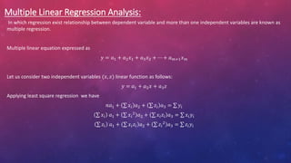 Multiple Linear Regression Analysis:
In which regression exist relationship between dependent variable and more than one independent variables are known as
multiple regression.
Multiple linear equation expressed as
𝑦 = 𝑎1 + 𝑎2𝑥1 + 𝑎3𝑥2 + ⋯ + 𝑎𝑚+1𝑥𝑚
Let us consider two independent variables (𝑥, 𝑧) linear function as follows:
𝑦 = 𝑎1 + 𝑎2𝑥 + 𝑎3𝑧
Applying least square regression we have
𝑛𝑎1 + 𝑥𝑖 𝑎2 + 𝑧𝑖 𝑎3 = 𝑦𝑖
𝑥𝑖 𝑎1 + 𝑥𝑖
2
𝑎2 + 𝑥𝑖𝑧𝑖 𝑎3 = 𝑥𝑖𝑦𝑖
𝑧𝑖 𝑎1 + 𝑥𝑖𝑧𝑖 𝑎2 + 𝑧𝑖
2
𝑎3 = 𝑧𝑖𝑦𝑖
 