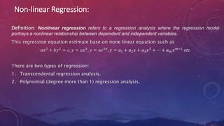 Non-linear Regression:
Definition: Nonlinear regression refers to a regression analysis where the regression model
portrays a nonlinear relationship between dependent and independent variables.
This regression equation estimate base on none linear equation such as
𝑎𝑥2 + 𝑏𝑦2 = 𝑐, 𝑦 = 𝑎𝑥𝑏, 𝑦 = 𝑎𝑒𝑏𝑥, 𝑦 = 𝑎1 + 𝑎2𝑥 + 𝑎3𝑥2 + ⋯ + 𝑎𝑚𝑥𝑚−1 𝑒𝑡𝑐
There are two types of regression:
1. Transcendental regression analysis.
2. Polynomial (degree more than 1) regression analysis.
 