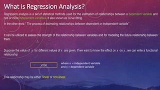What is Regression Analysis?
Regression analysis is a set of statistical methods used for the estimation of relationships between a dependent variable and
one or more independent variables. It also known as curve fitting.
In the other word “ The process of estimating relationships between dependent or independent variable” .
It can be utilized to assess the strength of the relationship between variables and for modeling the future relationship between
them.
Suppose the value of y for different values of x are given. If we want to know the effect on x on y , we can write a functional
relationship
This relationship may be either linear or non-linear.
where x = independent variable
and y = dependent variable
y=f(x)
 