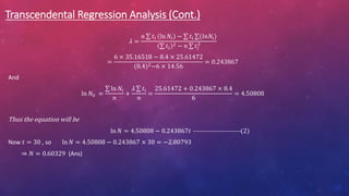 Transcendental Regression Analysis (Cont.)
𝜆 =
𝑛 𝑡𝑖 ln 𝑁𝑖 − 𝑡i (𝑙𝑛𝑁i)
𝑡𝑖
2 − 𝑛 𝑡𝑖
2
=
6 × 35.16518 − 8.4 × 25.61472
(8.4)2−6 × 14.56
= 0.243867
And
ln 𝑁0 =
ln 𝑁𝑖
𝑛
+
𝜆 𝑡i
𝑛
=
25.61472 + 0.243867 × 8.4
6
= 4.50808
Thus the equation will be
ln 𝑁 = 4.50808 − 0.243867𝑡 ----------------------(2)
Now 𝑡 = 30 , so ln 𝑁 = 4.50808 − 0.243867 × 30 = −2.80793
⇒ 𝑁 = 0.60329 (Ans)
 