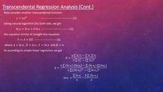 Transcendental Regression Analysis (Cont.)
Now consider another transcendental function
𝑦 = 𝑎𝑥𝑏
-----------------------------------(1)
taking natural logarithm (𝑙𝑛) both side, we get
ln 𝑦 = ln 𝑎 + 𝑏 ln 𝑥 -------------------------------(2)
this equation similar of straight line equation
𝑌 = 𝐴 + 𝐵𝑋 ------------------------(3)
where 𝐴 = ln 𝑎 , 𝑋 = ln 𝑥 , 𝑌 = ln 𝑦 and 𝐵 = 𝑏
So according to simple linear regression we get
𝐵 =
𝑛 𝑋𝑖𝑌𝑖 − 𝑋i 𝑌i
𝑛 𝑋𝑖
2
− 𝑋𝑖
2
𝑏 =
𝑛 (ln 𝑥𝑖) ln 𝑦𝑖 − (ln 𝑥𝑖) (𝑙𝑛yi)
𝑛 ((ln 𝑥𝑖)2
− ln 𝑥𝑖
2
ln 𝑎 =
ln 𝑦𝑖
𝑛
−
𝑏 (ln 𝑥𝑖)
𝑛
 