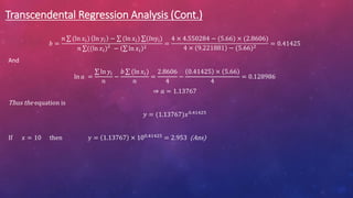 Transcendental Regression Analysis (Cont.)
𝑏 =
𝑛 (ln 𝑥𝑖) ln 𝑦𝑖 − (ln 𝑥𝑖) (𝑙𝑛yi)
𝑛 ((ln 𝑥𝑖)2
− ln 𝑥𝑖
2
=
4 × 4.550284 − (5.66) × (2.8606)
4 × 9.221881 − (5.66)2
= 0.41425
And
ln 𝑎 =
ln 𝑦𝑖
𝑛
−
𝑏 (ln 𝑥𝑖)
𝑛
=
2.8606
4
−
0.41425 × 5.66
4
= 0.128986
⇒ 𝑎 = 1.13767
Thus the equation is
𝑦 = (1.13767)𝑥0.41425
If 𝑥 = 10 then 𝑦 = 1.13767 × 100.41425 = 2.953 (Ans)
 