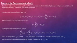 Polynomial Regression Analysis:
Definition: Polynomial regression is a form of linear regression in which relationship between independent variable x and
dependent variable y is modelled as n degree polynomial.
Consider a polynomial a degree of 𝑚 − 1
𝑦 = 𝑎1 + 𝑎2𝑥 + 𝑎3𝑥2
+ ⋯ + 𝑎𝑚𝑥𝑚−1
=
𝑖=1
𝑚
𝑎𝑖𝑥𝑖−1
= 𝑓(𝑥)
if data contains n set of x and y values, then
𝑄 =
𝑖=1
𝑛
𝑦𝑖 − 𝑓(𝑥𝑖) 2
Applying least squares regression we get ,
𝑖=1
𝑛
𝑦𝑖𝑥𝑖
𝑗−1
=
𝑖=1
𝑛
𝑥𝑖
𝑗−1
𝑎1 + 𝑎2𝑥𝑖 + 𝑎3𝑥𝑖
2 + ⋯ + 𝑎𝑚𝑥𝑖
𝑚−1
These are m equations (𝑗 = 1,2,3,4, … . . , 𝑚) . The above equation form is derivative form of Q w.r.t one 𝑎𝑗
We can estimate the polynomial solving the value of constant (𝑎1, 𝑎2, … . . , 𝑎𝑚)
 