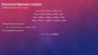 Polynomial Regression Analysis:
Substituting these values, we get
4𝑎1 + 10𝑎2 + 30𝑎3 + 100𝑎4= 62
10𝑎1 + 30𝑎2 + 100𝑎3+ 354𝑎4 = 190
30𝑎1 + 100𝑎2 + 354𝑎3 + 1300𝑎4 = 644
100𝑎1 + 354𝑎2 + 1300𝑎3 + 4890𝑎4= 2308
Solving these equation gives
𝑎1 = 3 , 𝑎2 = 2, 𝑎3 = 1and 𝑎4 = 0
The polynomial equation is
𝑦 = 𝑥2 + 2𝑥 + 3 (Ans)
 