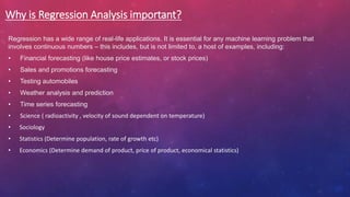 Why is Regression Analysis important?
Regression has a wide range of real-life applications. It is essential for any machine learning problem that
involves continuous numbers – this includes, but is not limited to, a host of examples, including:
• Financial forecasting (like house price estimates, or stock prices)
• Sales and promotions forecasting
• Testing automobiles
• Weather analysis and prediction
• Time series forecasting
• Science ( radioactivity , velocity of sound dependent on temperature)
• Sociology
• Statistics (Determine population, rate of growth etc)
• Economics (Determine demand of product, price of product, economical statistics)
 