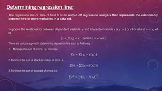 Determining regression line:
The regression line or line of best fit is an output of regression analysis that represents the relationship
between two or more variables in a data set.
Suppose the relationship between dependent variable 𝑦 and independent variable 𝑥 is 𝑦 = 𝑓(𝑥). For value of 𝑥 = 𝑥𝑖 will
be
𝑦𝑖 = 𝑓 𝑥𝑖 + 𝑒 (where 𝑒 = 𝑒𝑟𝑟𝑜𝑟)
There are various approach determining regression line such as following
1. Minimise the sum of errors, i.e, minimize
𝑒 = 𝑦𝑖 − 𝑓 𝑥𝑖
2. Minimize the sum of absolute values of error i.e ,
𝑒 = (𝑦𝑖−𝑓 𝑥𝑖 )
3. Minimise the sum of squares of errors, i.e,
𝑒2
= 𝑦𝑖 − 𝑓 𝑥𝑖
2
 