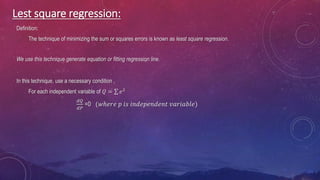 Lest square regression:
Definition:
The technique of minimizing the sum or squares errors is known as least square regression.
We use this technique generate equation or fitting regression line.
In this technique, use a necessary condition ,
For each independent variable of 𝑄 = 𝑒2
𝑑𝑄
𝑑𝑃
=0 (𝑤ℎ𝑒𝑟𝑒 𝑝 𝑖𝑠 𝑖𝑛𝑑𝑒𝑝𝑒𝑛𝑑𝑒𝑛𝑡 𝑣𝑎𝑟𝑖𝑎𝑏𝑙𝑒)
 
