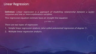 Linear Regression:
Definition: Linear regression is a approach of modelling relationship between a scaler
response and one or more explanatory variables.
This regression equation estimate base on straight line equation
𝑦 = 𝑚𝑥 + 𝑐
There are two types of regression:
1. Simple linear regression analysis (also called polynomial regression of degree 1) .
2. Multiple linear regression analysis.
 
