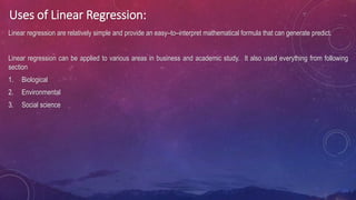 Uses of Linear Regression:
Linear regression are relatively simple and provide an easy–to–interpret mathematical formula that can generate predict.
Linear regression can be applied to various areas in business and academic study. It also used everything from following
section
1. Biological
2. Environmental
3. Social science
 