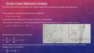 Simple Linear Regression Analysis
The relationship between dependent and a single independent is also known as simple linear regression.
Let us consider a mathematical equation for a straight line
𝑦 = 𝑎 + 𝑏𝑥 = 𝑓(𝑥)
to describe the data. Where a is intercept of the line and b its slope.
Now consider a point (𝑥𝑖, 𝑦𝑖). The vertical distance of the point from the line 𝑓 𝑥 = 𝑎 + 𝑏𝑥 with a error 𝑞𝑖
𝑞𝑖 = 𝑦𝑖 − 𝑓 𝑥𝑖 = 𝑦𝑖 − 𝑎 − 𝑏𝑥𝑖
Minimize the sum of the squares of errors
𝑄 =
𝑖=1
𝑛
𝑞𝑖
2
=
𝑖=1
𝑛
(𝑦𝑖−𝑎 − 𝑏𝑖)2
In the method of lest squares, we choose a and b such that Q is minimum. Since 𝑄 is dependent 𝑎 and 𝑏, a necessary
condition for 𝑄 is minimum is
𝑑𝑄
𝑑𝑎
= 0 and
𝑑𝑄
𝑑𝑏
= 0
 