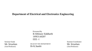 Department of Electrical and Electronics Engineering
HEAD OF THE DEPARTMENT
Dr K.Santhi
Seminar Guide
Mr. Srisailam
(Asst Professor)
Presented By
B Abhinaw Siddharth
18WJ1A0207
EEE -1
Seminar Coordinator
Mr. Srisailam
(Asst Professor)
 
