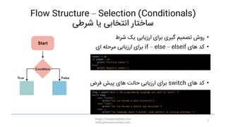 Flow Structure – Selection (Conditionals)
‫شرطی‬ ‫یا‬ ‫انتخابی‬ ‫ساختار‬
•
‫شرط‬ ‫یک‬ ‫ارزیابی‬ ‫برای‬ ‫گیری‬ ‫تصمیم‬ ‫روش‬
•
‫های‬ ‫کد‬
if – else – elseif
‫ای‬ ‫مرحله‬ ‫ارزیابی‬ ‫برای‬
•
‫های‬ ‫کد‬
switch
‫فرض‬ ‫پیش‬ ‫های‬ ‫حالت‬ ‫ارزیابی‬ ‫برای‬
https://hosseinzahed.com
hello@hosseinzahed.com
7
number = 10
if number > 0:
print('Positive number')
else:
print('Negative number')
lang = input("What's the programming language you want to learn? ")
match lang:
case "Python":
print("You can become a Data Scientist")
case “Java":
print("You can become a mobile app developer")
case _:
print("The language doesn't matter, what matters is solving problems.")
 