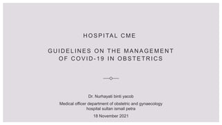 H O S P I TA L C M E
G U I D E L I N E S O N T H E M A N A G E M E N T
O F C O V I D - 1 9 I N O B S T E T R I C S
Dr. Nurhayati binti yacob
Medical officer department of obstetric and gynaecology
hospital sultan ismail petra
18 November 2021
 