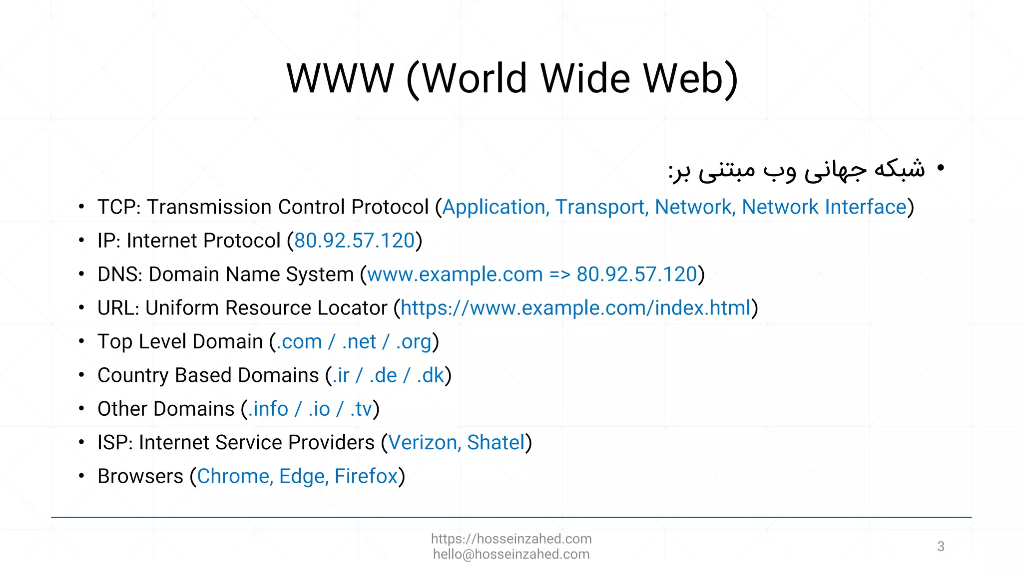 WWW (World Wide Web)
•
‫بر‬ ‫مبتنی‬ ‫وب‬ ‫جهانی‬ ‫شبکه‬
:
• TCP: Transmission Control Protocol (Application, Transport, Network, Network Interface)
• IP: Internet Protocol (80.92.57.120)
• DNS: Domain Name System (www.example.com => 80.92.57.120)
• URL: Uniform Resource Locator (https://www.example.com/index.html)
• Top Level Domain (.com / .net / .org)
• Country Based Domains (.ir / .de / .dk)
• Other Domains (.info / .io / .tv)
• ISP: Internet Service Providers (Verizon, Shatel)
• Browsers (Chrome, Edge, Firefox)
https://hosseinzahed.com
hello@hosseinzahed.com
3
 