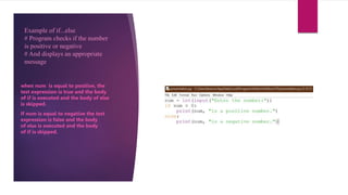 Example of if...else
# Program checks if the number
is positive or negative
# And displays an appropriate
message
when num is equal to positive, the
test expression is true and the body
of if is executed and the body of else
is skipped.
If num is equal to negative the test
expression is false and the body
of else is executed and the body
of if is skipped.
 