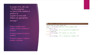 Example of if...elif...else
'''In this program,
we check if the number is
positive or
negative or zero and
display an appropriate
message'''
When variable num is
positive, Positive number is
printed.
If num is equal to 0, Zero is
printed.
If num is negative, Negative
number is printed.
 