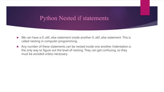 Python Nested if statements
 We can have a if...elif...else statement inside another if...elif...else statement. This is
called nesting in computer programming.
 Any number of these statements can be nested inside one another. Indentation is
the only way to figure out the level of nesting. They can get confusing, so they
must be avoided unless necessary.
 