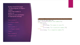 Python Nested if Example
'''In this program, we input a
number
check if the number is
positive or
negative or zero and display
an appropriate message
Enter a number: 9
9 is a Positive number
Output 2
Enter a number: -3
-3 is a Negative number
Output 3
Enter a number: 0
0 is equal to zero
 