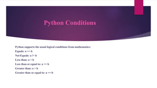Python Conditions
Python supports the usual logical conditions from mathematics:
Equals: a == b
Not Equals: a != b
Less than: a < b
Less than or equal to: a <= b
Greater than: a > b
Greater than or equal to: a >= b
 