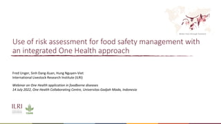 Better lives through livestock
Use of risk assessment for food safety management with
an integrated One Health approach
Webinar on One Health application in foodborne diseases
14 July 2022, One Health Collaborating Centre, Universitas Gadjah Mada, Indonesia
Fred Unger, Sinh Dang-Xuan, Hung Nguyen-Viet
International Livestock Research Institute (ILRI)
 