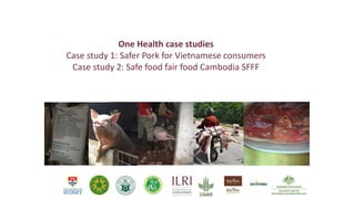 One Health case studies
Case study 1: Safer Pork for Vietnamese consumers
Case study 2: Safe food fair food Cambodia SFFF
 