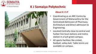 K J Somaiya Polytechnic
About K J S P
• Coordinating as an ARC Centre by
Government of Maharashtra for the
Centralized Admission of Pharmacy,
Architecture and Direct admission to
Engineering.
• Located Centrally close to central and
harbor line local stations and metro
station in a lush green campus.
• All sports facilities like cricket,
football, volley ball, Table tennis are
available on campus.
K. J. SOMAIYA POLYTECHNIC VIDVIHAR MUMBAI - 400 077 10
 